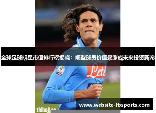 全球足球明星市值排行榜揭晓：哪些球员价值暴涨成未来投资新宠