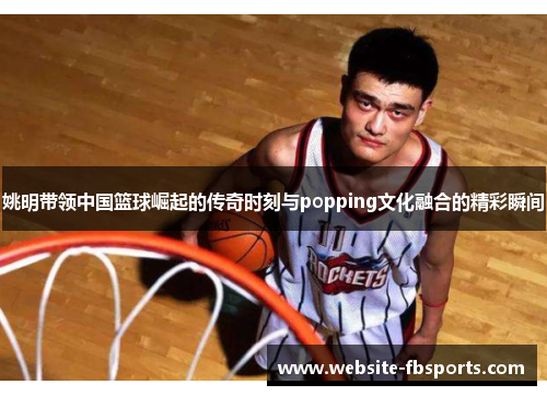 姚明带领中国篮球崛起的传奇时刻与popping文化融合的精彩瞬间