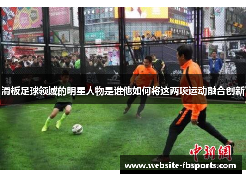 滑板足球领域的明星人物是谁他如何将这两项运动融合创新