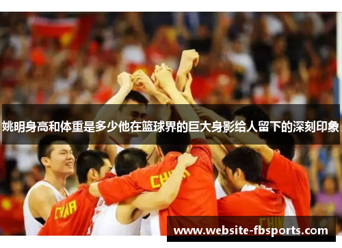姚明身高和体重是多少他在篮球界的巨大身影给人留下的深刻印象