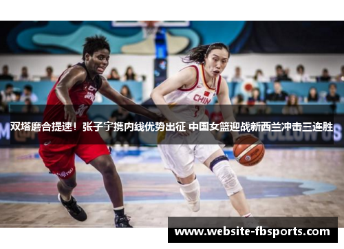 双塔磨合提速！张子宇携内线优势出征 中国女篮迎战新西兰冲击三连胜