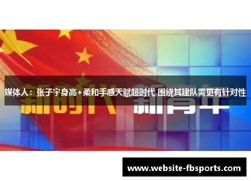 媒体人：张子宇身高+柔和手感天赋超时代 围绕其建队需更有针对性