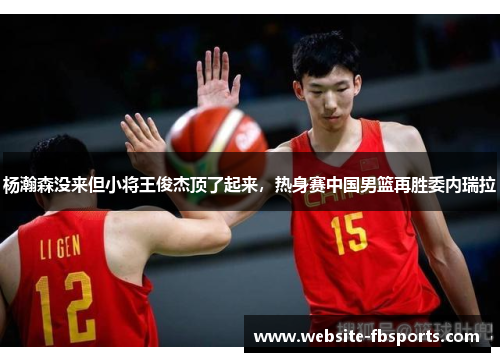 杨瀚森没来但小将王俊杰顶了起来，热身赛中国男篮再胜委内瑞拉